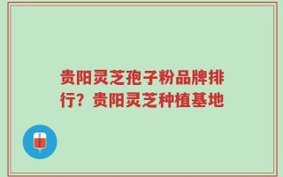 贵阳灵芝孢子粉品牌排行？贵阳灵芝种植基地