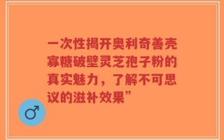 一次性揭开奥利奇善壳寡糖破壁灵芝孢子粉的真实魅力，了解不可思议的滋补效果”