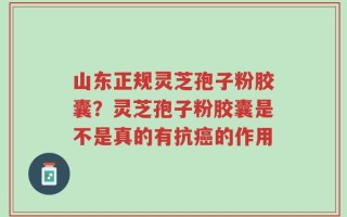 山东正规灵芝孢子粉胶囊？灵芝孢子粉胶囊是不是真的有抗癌的作用