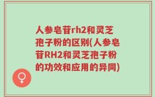 人参皂苷rh2和灵芝孢子粉的区别(人参皂苷RH2和灵芝孢子粉的功效和应用的异同)