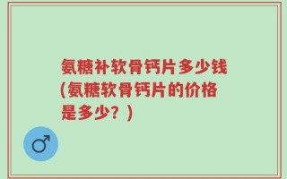 氨糖补软骨钙片多少钱(氨糖软骨钙片的价格是多少？)