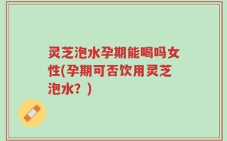 灵芝泡水孕期能喝吗女性(孕期可否饮用灵芝泡水？)