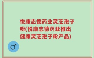 悦康志德药业灵芝孢子粉(悦康志德药业推出健康灵芝孢子粉产品)