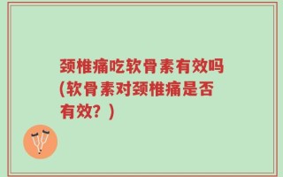 颈椎痛吃软骨素有效吗(软骨素对颈椎痛是否有效？)