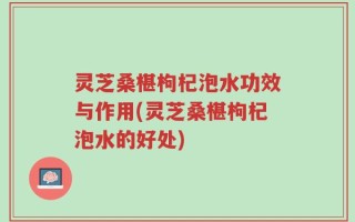 灵芝桑椹枸杞泡水功效与作用(灵芝桑椹枸杞泡水的好处)