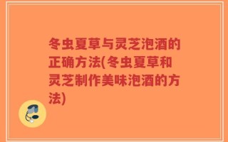 冬虫夏草与灵芝泡酒的正确方法(冬虫夏草和灵芝制作美味泡酒的方法)
