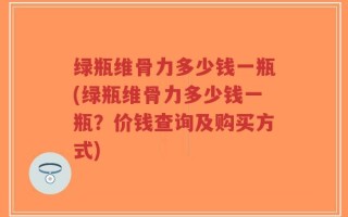 绿瓶维骨力多少钱一瓶(绿瓶维骨力多少钱一瓶？价钱查询及购买方式)