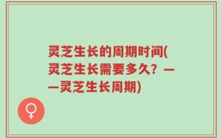 灵芝生长的周期时间(灵芝生长需要多久？——灵芝生长周期)