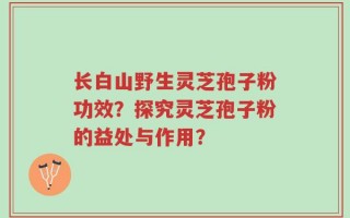 长白山野生灵芝孢子粉功效？探究灵芝孢子粉的益处与作用？