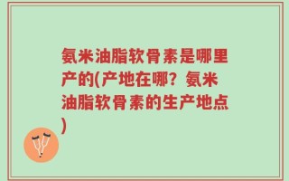 氨米油脂软骨素是哪里产的(产地在哪？氨米油脂软骨素的生产地点)