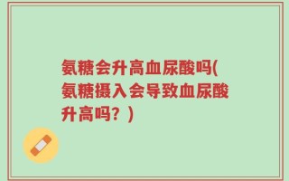 氨糖会升高血尿酸吗(氨糖摄入会导致血尿酸升高吗？)