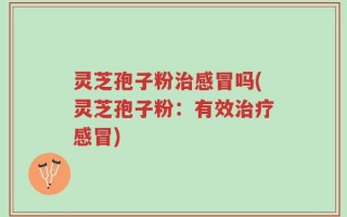 灵芝孢子粉治感冒吗(灵芝孢子粉：有效治疗感冒)