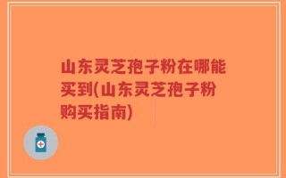 山东灵芝孢子粉在哪能买到(山东灵芝孢子粉购买指南)