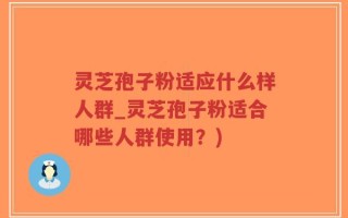 灵芝孢子粉适应什么样人群_灵芝孢子粉适合哪些人群使用？)