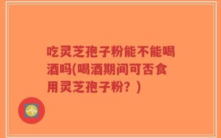 吃灵芝孢子粉能不能喝酒吗(喝酒期间可否食用灵芝孢子粉？)