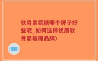 软骨素氨糖哪个牌子好些呢_如何选择优质软骨素氨糖品牌)