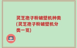 灵芝孢子粉破壁机种类(灵芝孢子粉破壁机分类一览)