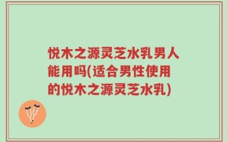 悦木之源灵芝水乳男人能用吗(适合男性使用的悦木之源灵芝水乳)
