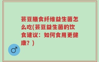 芸豆膳食纤维益生菌怎么吃(芸豆益生菌的饮食建议：如何食用更健康？)