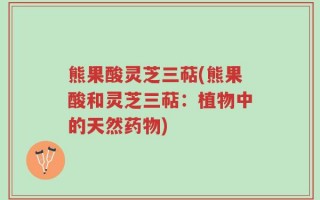 熊果酸灵芝三萜(熊果酸和灵芝三萜：植物中的天然药物)