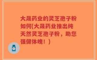 大晟药业的灵芝孢子粉如何(大晟药业推出纯天然灵芝孢子粉，助您强健体魄！)
