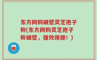 东方网购破壁灵芝孢子粉(东方网购灵芝孢子粉破壁，强效保健！)