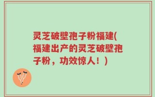 灵芝破壁孢子粉福建(福建出产的灵芝破壁孢子粉，功效惊人！)