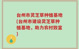 台州市灵芝草种植基地(台州市建设灵芝草种植基地，助力农村致富)