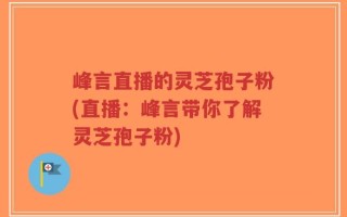 峰言直播的灵芝孢子粉(直播：峰言带你了解灵芝孢子粉)