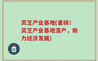 灵芝产业基地(重磅！灵芝产业基地落户，助力经济发展)