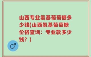 山西专业氨基葡萄糖多少钱(山西氨基葡萄糖价格查询：专业款多少钱？)