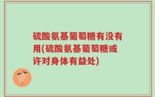 硫酸氨基葡萄糖有没有用(硫酸氨基葡萄糖或许对身体有益处)