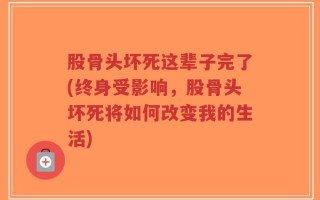 股骨头坏死这辈子完了(终身受影响，股骨头坏死将如何改变我的生活)