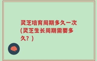 灵芝培育周期多久一次(灵芝生长周期需要多久？)