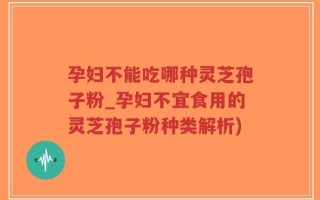 孕妇不能吃哪种灵芝孢子粉_孕妇不宜食用的灵芝孢子粉种类解析)