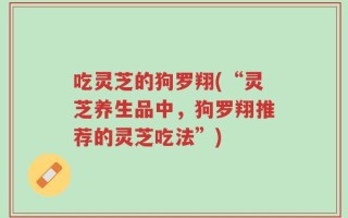 吃灵芝的狗罗翔(“灵芝养生品中，狗罗翔推荐的灵芝吃法”)