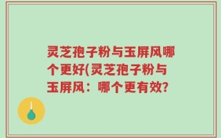 灵芝孢子粉与玉屏风哪个更好(灵芝孢子粉与玉屏风：哪个更有效？