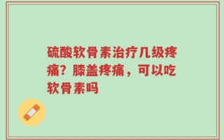 硫酸软骨素治疗几级疼痛？膝盖疼痛，可以吃软骨素吗