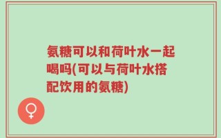 氨糖可以和荷叶水一起喝吗(可以与荷叶水搭配饮用的氨糖)