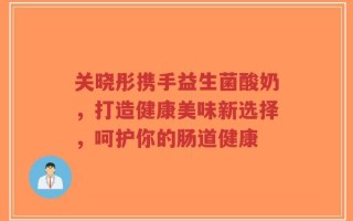 关晓彤携手益生菌酸奶，打造健康美味新选择，呵护你的肠道健康