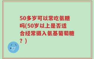 50多岁可以常吃氨糖吗(50岁以上是否适合经常摄入氨基葡萄糖？)