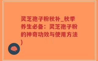 灵芝孢子粉秋补_秋季养生必备：灵芝孢子粉的神奇功效与使用方法)