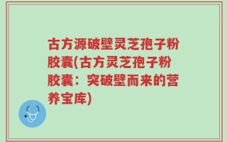 古方源破壁灵芝孢子粉胶囊(古方灵芝孢子粉胶囊：突破壁而来的营养宝库)