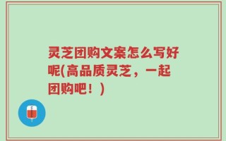 灵芝团购文案怎么写好呢(高品质灵芝，一起团购吧！)
