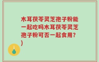 木耳茯苓灵芝孢子粉能一起吃吗木耳茯苓灵芝孢子粉可否一起食用？)