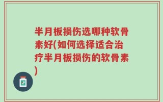 半月板损伤选哪种软骨素好(如何选择适合治疗半月板损伤的软骨素)
