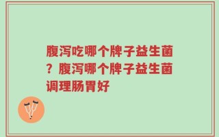 腹泻吃哪个牌子益生菌？腹泻哪个牌子益生菌调理肠胃好