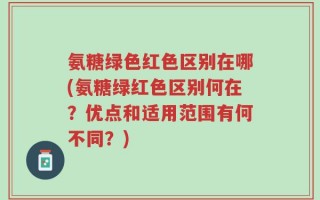 氨糖绿色红色区别在哪(氨糖绿红色区别何在？优点和适用范围有何不同？)