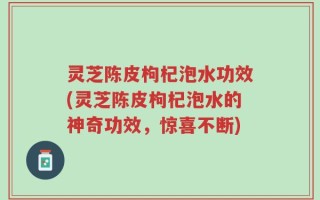 灵芝陈皮枸杞泡水功效(灵芝陈皮枸杞泡水的神奇功效，惊喜不断)