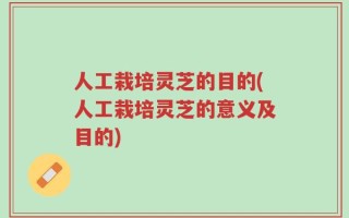 人工栽培灵芝的目的(人工栽培灵芝的意义及目的)
